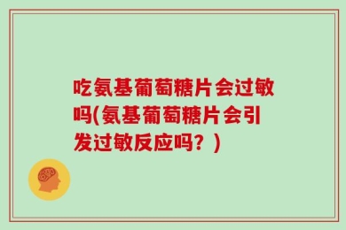 吃氨基葡萄糖片会过敏吗(氨基葡萄糖片会引发过敏反应吗？)
