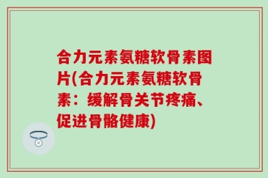 合力元素氨糖软骨素图片(合力元素氨糖软骨素：缓解骨关节疼痛、促进骨骼健康)