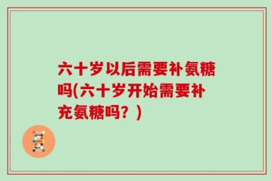 六十岁以后需要补氨糖吗(六十岁开始需要补充氨糖吗？)