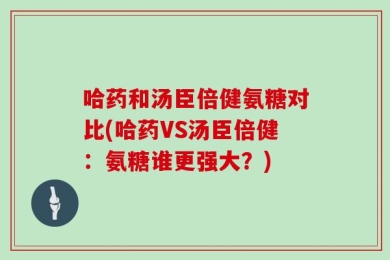哈药和汤臣倍健氨糖对比(哈药VS汤臣倍健：氨糖谁更强大？)