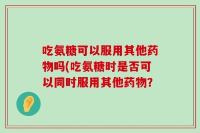 吃氨糖可以服用其他药物吗(吃氨糖时是否可以同时服用其他药物？