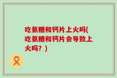 吃氨糖和钙片上火吗(吃氨糖和钙片会导致上火吗？)