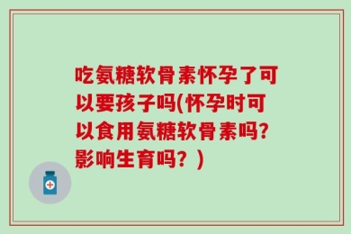 吃氨糖软骨素怀孕了可以要孩子吗(怀孕时可以食用氨糖软骨素吗？影响生育吗？)