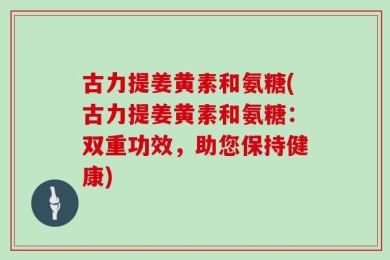 古力提姜黄素和氨糖(古力提姜黄素和氨糖：双重功效，助您保持健康)