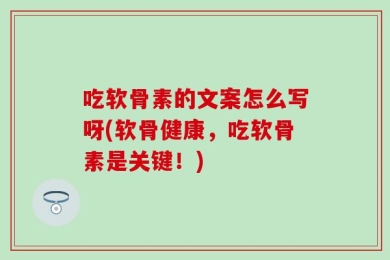 吃软骨素的文案怎么写呀(软骨健康，吃软骨素是关键！)