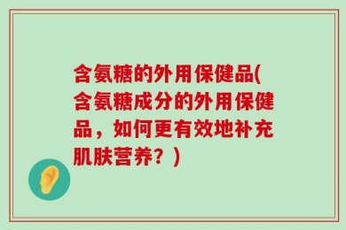 含氨糖的外用保健品(含氨糖成分的外用保健品，如何更有效地补充肌肤营养？)