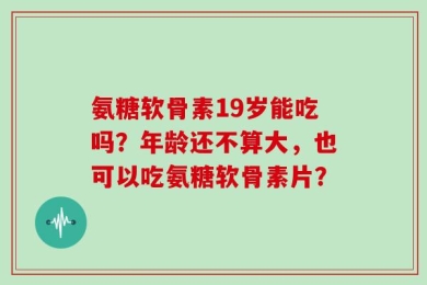 氨糖软骨素19岁能吃吗？年龄还不算大，也可以吃氨糖软骨素片？