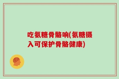 吃氨糖骨骼响(氨糖摄入可保护骨骼健康)