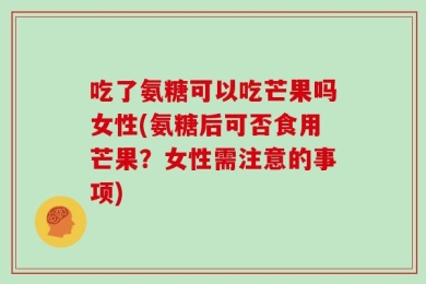 吃了氨糖可以吃芒果吗女性(氨糖后可否食用芒果？女性需注意的事项)