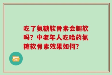 吃了氨糖软骨素会腿软吗？中老年人吃哈药氨糖软骨素效果如何？
