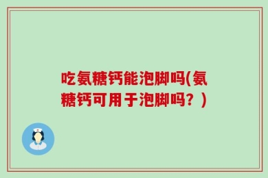 吃氨糖钙能泡脚吗(氨糖钙可用于泡脚吗？)