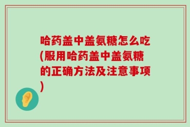 哈药盖中盖氨糖怎么吃(服用哈药盖中盖氨糖的正确方法及注意事项)