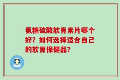 氨糖硫酸软骨素片哪个好？如何选择适合自己的软骨保健品？