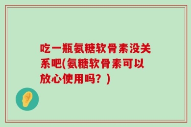 吃一瓶氨糖软骨素没关系吧(氨糖软骨素可以放心使用吗？)