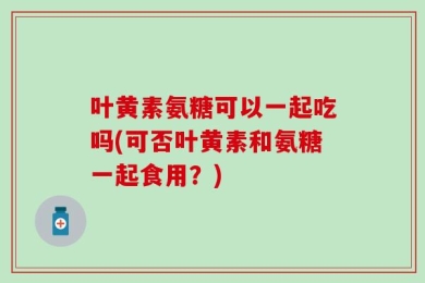 叶黄素氨糖可以一起吃吗(可否叶黄素和氨糖一起食用？)
