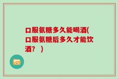 口服氨糖多久能喝酒(口服氨糖后多久才能饮酒？ )