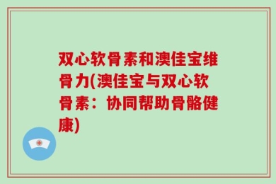 双心软骨素和澳佳宝维骨力(澳佳宝与双心软骨素：协同帮助骨骼健康)