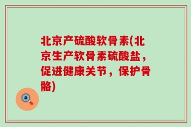 北京产硫酸软骨素(北京生产软骨素硫酸盐，促进健康关节，保护骨骼)