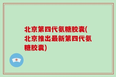 北京第四代氨糖胶囊(北京推出最新第四代氨糖胶囊)