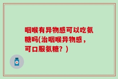 咽喉有异物感可以吃氨糖吗(治咽喉异物感，可口服氨糖？)