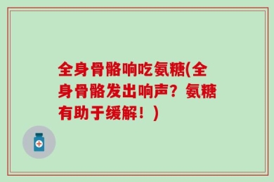 全身骨骼响吃氨糖(全身骨骼发出响声？氨糖有助于缓解！)