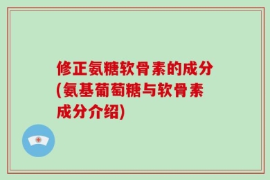 修正氨糖软骨素的成分(氨基葡萄糖与软骨素成分介绍)