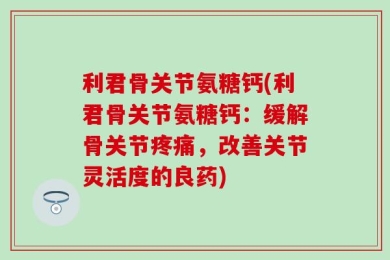 利君骨关节氨糖钙(利君骨关节氨糖钙：缓解骨关节疼痛，改善关节灵活度的良药)