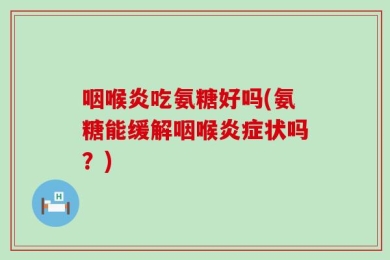 咽喉炎吃氨糖好吗(氨糖能缓解咽喉炎症状吗？)
