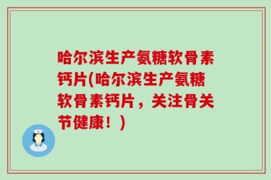 哈尔滨生产氨糖软骨素钙片(哈尔滨生产氨糖软骨素钙片，关注骨关节健康！)