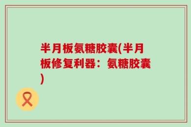 半月板氨糖胶囊(半月板修复利器：氨糖胶囊)