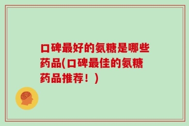 口碑最好的氨糖是哪些药品(口碑最佳的氨糖药品推荐！)