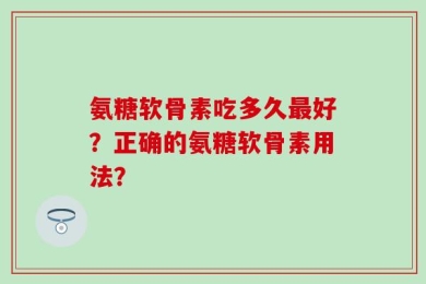 氨糖软骨素吃多久最好？正确的氨糖软骨素用法？