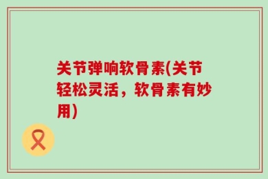 关节弹响软骨素(关节轻松灵活，软骨素有妙用)