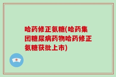 哈药修正氨糖(哈药集团糖尿病药物哈药修正氨糖获批上市)