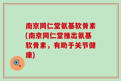 南京同仁堂氨基软骨素(南京同仁堂推出氨基软骨素，有助于关节健康)