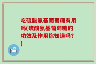 吃硫酸氨基葡萄糖有用吗(硫酸氨基葡萄糖的功效及作用你知道吗？)