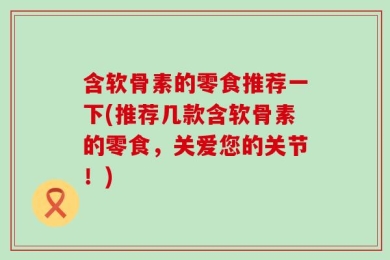 含软骨素的零食推荐一下(推荐几款含软骨素的零食，关爱您的关节！)