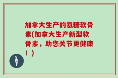 加拿大生产的氨糖软骨素(加拿大生产新型软骨素，助您关节更健康！)