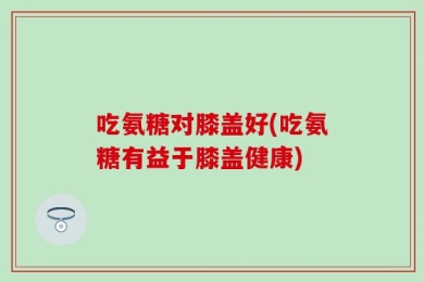 吃氨糖对膝盖好(吃氨糖有益于膝盖健康)