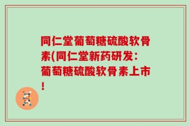 同仁堂葡萄糖硫酸软骨素(同仁堂新药研发：葡萄糖硫酸软骨素上市！