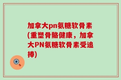 加拿大pn氨糖软骨素(重塑骨骼健康，加拿大PN氨糖软骨素受追捧)