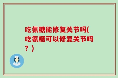 吃氨糖能修复关节吗(吃氨糖可以修复关节吗？)