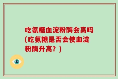 吃氨糖血淀粉酶会高吗(吃氨糖是否会使血淀粉酶升高？)