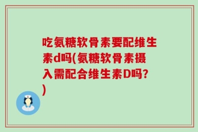 吃氨糖软骨素要配维生素d吗(氨糖软骨素摄入需配合维生素D吗？)
