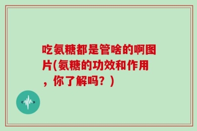 吃氨糖都是管啥的啊图片(氨糖的功效和作用，你了解吗？)
