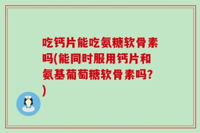 吃钙片能吃氨糖软骨素吗(能同时服用钙片和氨基葡萄糖软骨素吗？)