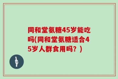 同和堂氨糖45岁能吃吗(同和堂氨糖适合45岁人群食用吗？)