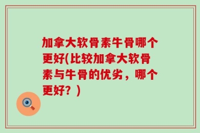 加拿大软骨素牛骨哪个更好(比较加拿大软骨素与牛骨的优劣，哪个更好？)