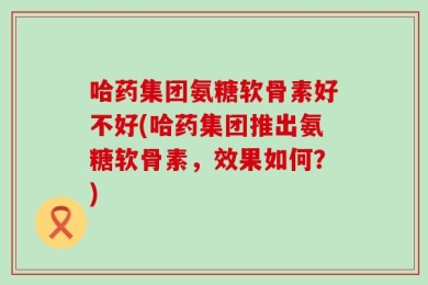 哈药集团氨糖软骨素好不好(哈药集团推出氨糖软骨素，效果如何？)