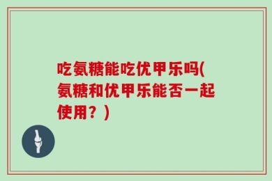 吃氨糖能吃优甲乐吗(氨糖和优甲乐能否一起使用？)